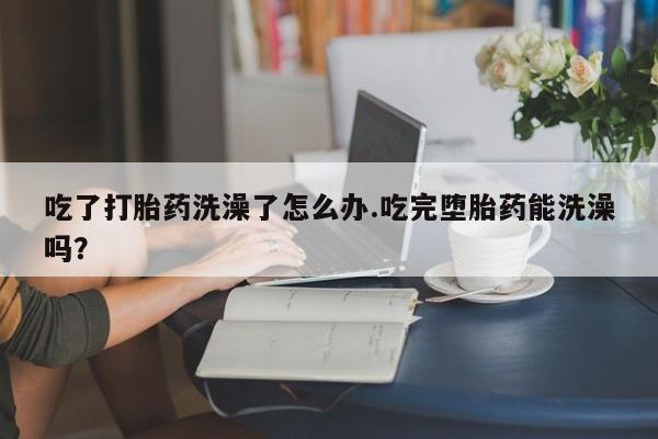 网上米非司酮打胎药官网吃了打胎药洗澡了怎么办.吃完堕胎药能洗澡吗？