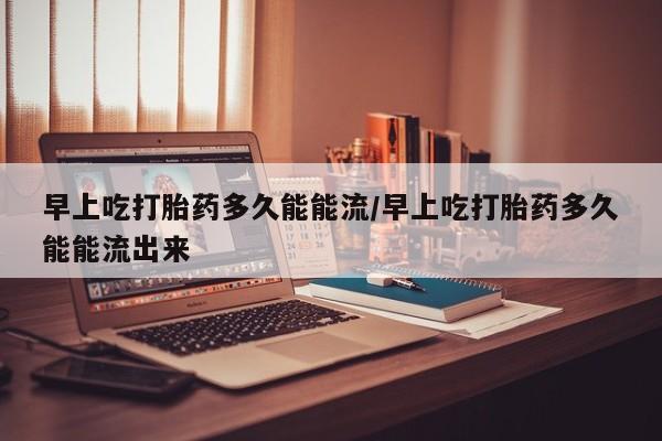 网上米非司酮打胎药官网早上吃打胎药多久能能流/早上吃打胎药多久能能流出来