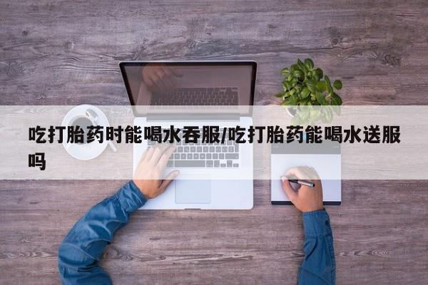 网上米非司酮打胎药官网吃打胎药时能喝水吞服/吃打胎药能喝水送服吗