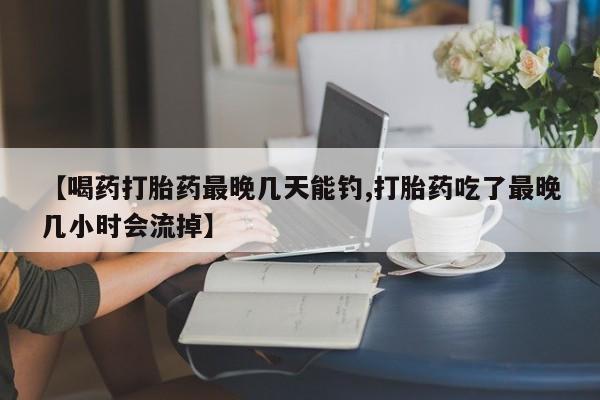 网上米非司酮打胎药官网【喝药打胎药最晚几天能钓,打胎药吃了最晚几小时会流掉】