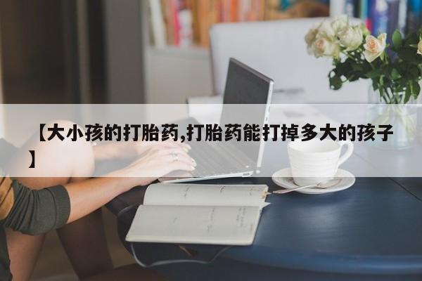 网上米非司酮打胎药官网【大小孩的打胎药,打胎药能打掉多大的孩子】