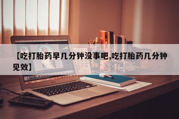网上米非司酮打胎药官网【吃打胎药早几分钟没事吧,吃打胎药几分钟见效】