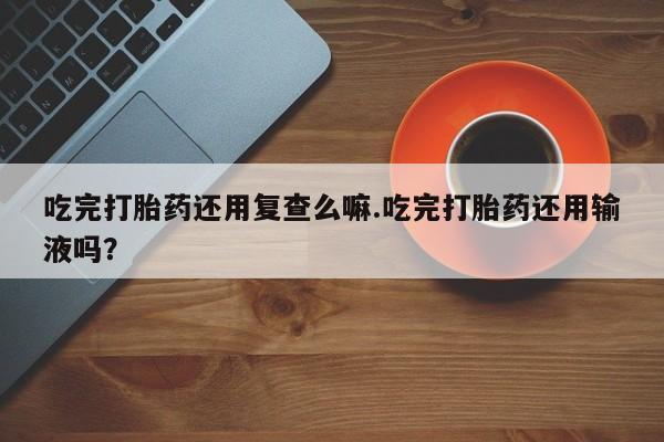 网上米非司酮打胎药官网吃完打胎药还用复查么嘛.吃完打胎药还用输液吗？
