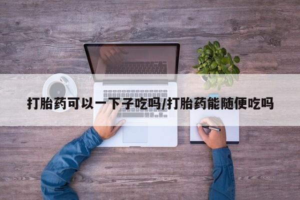 网上米非司酮打胎药官网打胎药可以一下子吃吗/打胎药能随便吃吗