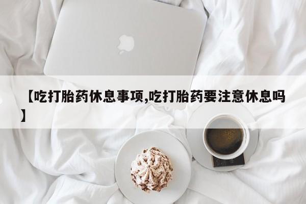 网上米非司酮打胎药官网【吃打胎药休息事项,吃打胎药要注意休息吗】