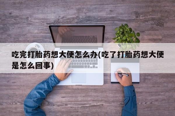 网上米非司酮打胎药官网吃完打胎药想大便怎么办(吃了打胎药想大便是怎么回事)