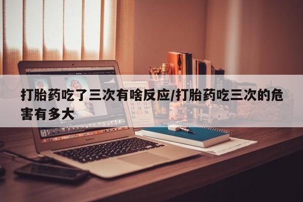 网上米非司酮打胎药官网打胎药吃了三次有啥反应/打胎药吃三次的危害有多大