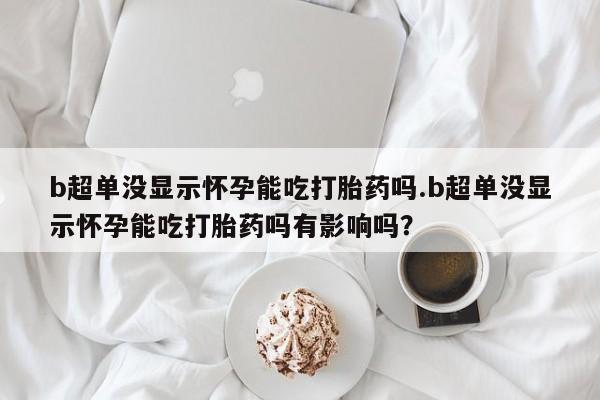 网上米非司酮打胎药官网b超单没显示怀孕能吃打胎药吗.b超单没显示怀孕能吃打胎药吗有影响吗？