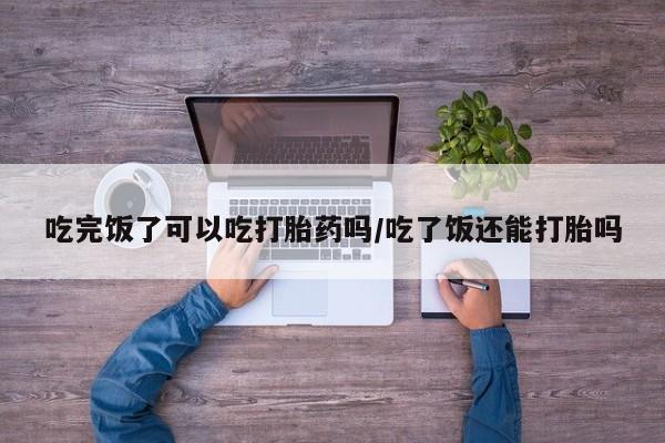 网上米非司酮打胎药官网吃完饭了可以吃打胎药吗/吃了饭还能打胎吗