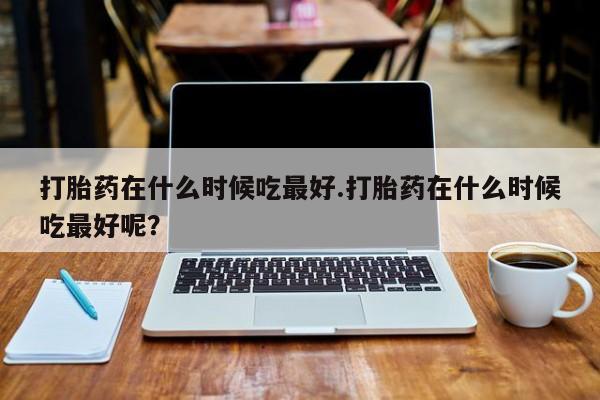 网上米非司酮打胎药官网打胎药在什么时候吃最好.打胎药在什么时候吃最好呢？