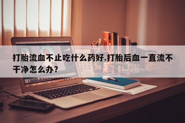 网上米非司酮打胎药官网打胎流血不止吃什么药好.打胎后血一直流不干净怎么办？