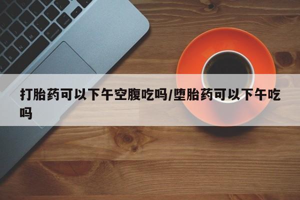 网上米非司酮打胎药官网打胎药可以下午空腹吃吗/堕胎药可以下午吃吗