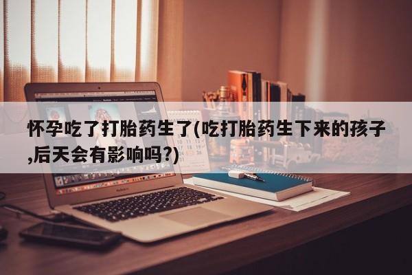 网上米非司酮打胎药官网怀孕吃了打胎药生了(吃打胎药生下来的孩子,后天会有影响吗?)