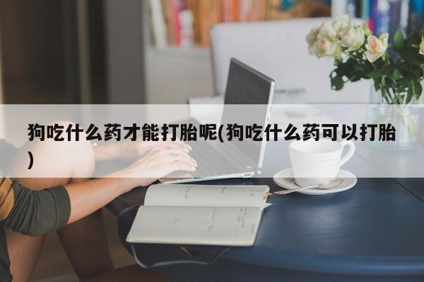 网上米非司酮打胎药官网狗吃什么药才能打胎呢(狗吃什么药可以打胎)