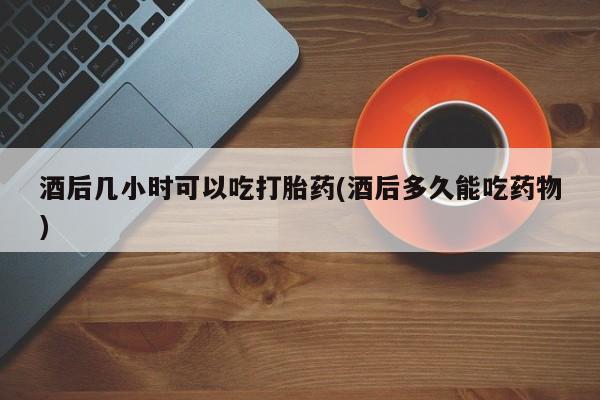 网上米非司酮打胎药官网酒后几小时可以吃打胎药(酒后多久能吃药物)
