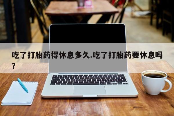 网上米非司酮打胎药官网吃了打胎药得休息多久.吃了打胎药要休息吗？