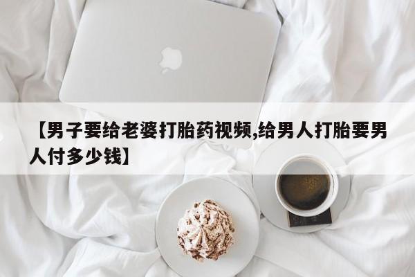 网上米非司酮打胎药官网【男子要给老婆打胎药视频,给男人打胎要男人付多少钱】