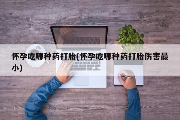网上米非司酮打胎药官网怀孕吃哪种药打胎(怀孕吃哪种药打胎伤害最小)