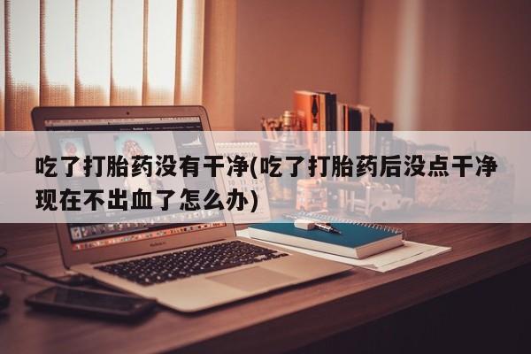 网上米非司酮打胎药官网吃了打胎药没有干净(吃了打胎药后没点干净现在不出血了怎么办)