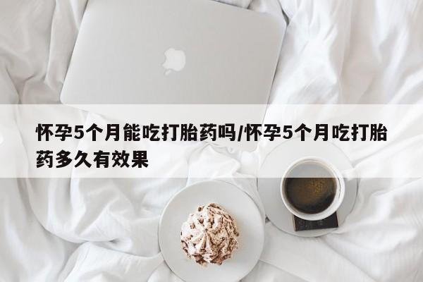 网上米非司酮打胎药官网怀孕5个月能吃打胎药吗/怀孕5个月吃打胎药多久有效果