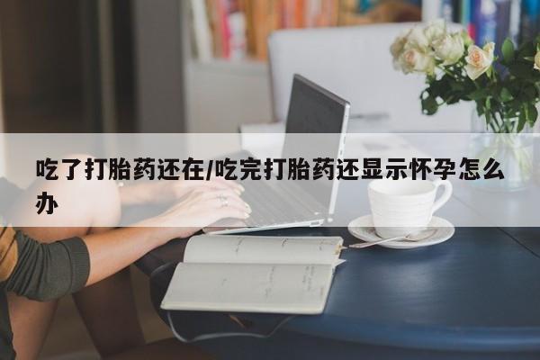 网上米非司酮打胎药官网吃了打胎药还在/吃完打胎药还显示怀孕怎么办