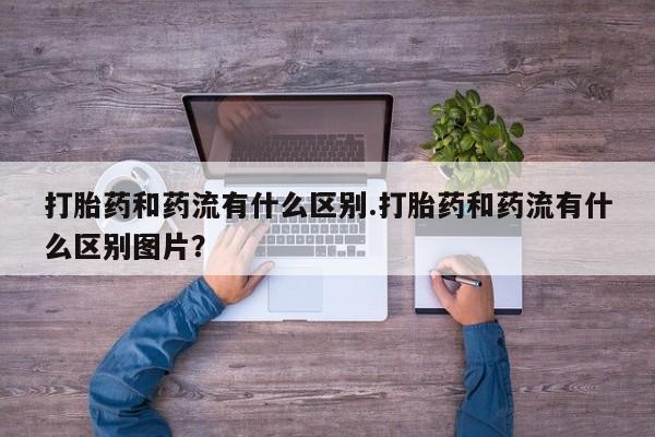 网上米非司酮打胎药官网打胎药和药流有什么区别.打胎药和药流有什么区别图片？