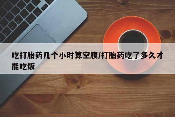 网上米非司酮打胎药官网吃打胎药几个小时算空腹/打胎药吃了多久才能吃饭