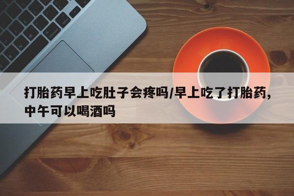 网上米非司酮打胎药官网打胎药早上吃肚子会疼吗/早上吃了打胎药,中午可以喝酒吗