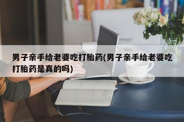 网上米非司酮打胎药官网男子亲手给老婆吃打胎药(男子亲手给老婆吃打胎药是真的吗)