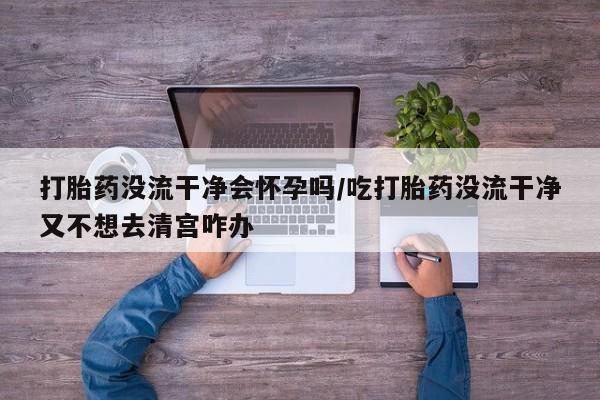 网上米非司酮打胎药官网打胎药没流干净会怀孕吗/吃打胎药没流干净又不想去清宫咋办