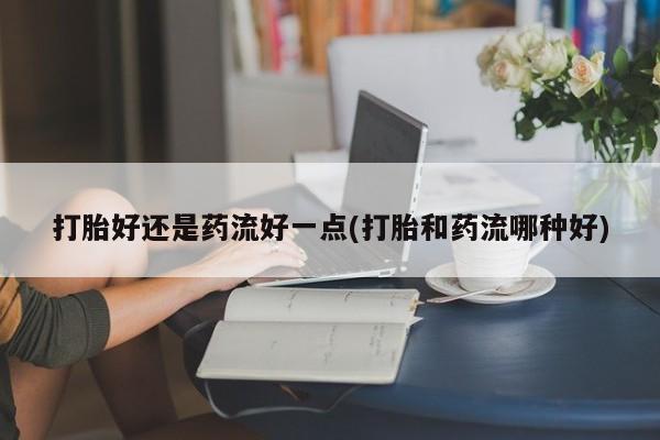 网上米非司酮打胎药官网打胎好还是药流好一点(打胎和药流哪种好)