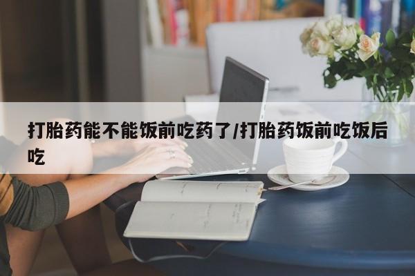 网上米非司酮打胎药官网打胎药能不能饭前吃药了/打胎药饭前吃饭后吃