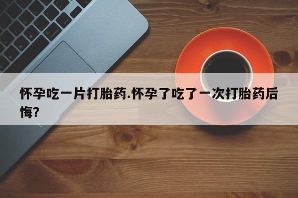 网上米非司酮打胎药官网怀孕吃一片打胎药.怀孕了吃了一次打胎药后悔？