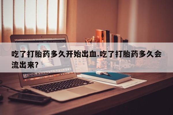 网上米非司酮打胎药官网吃了打胎药多久开始出血.吃了打胎药多久会流出来？