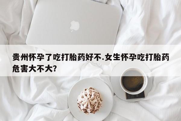 网上米非司酮打胎药官网贵州怀孕了吃打胎药好不.女生怀孕吃打胎药危害大不大？