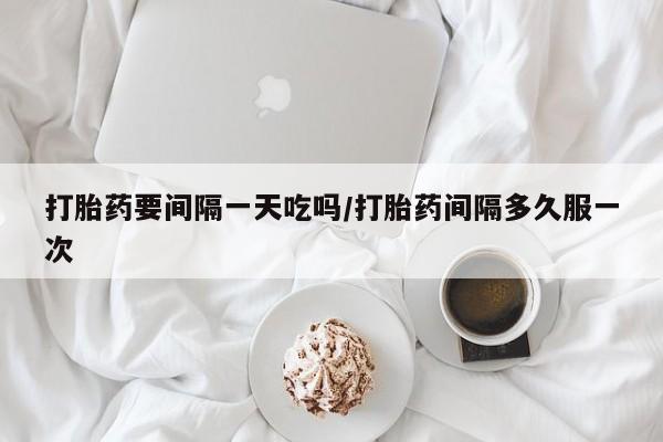 网上米非司酮打胎药官网打胎药要间隔一天吃吗/打胎药间隔多久服一次