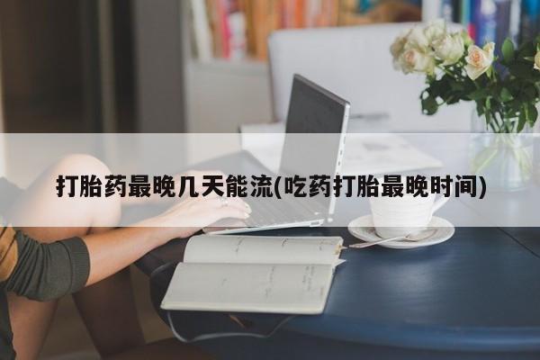 网上米非司酮打胎药官网打胎药最晚几天能流(吃药打胎最晚时间)