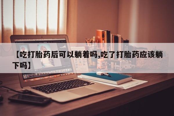 网上米非司酮打胎药官网【吃打胎药后可以躺着吗,吃了打胎药应该躺下吗】