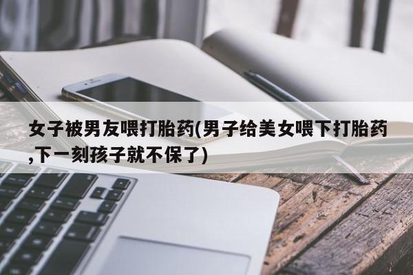 网上米非司酮打胎药官网女子被男友喂打胎药(男子给美女喂下打胎药,下一刻孩子就不保了)
