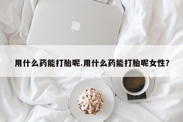 网上米非司酮打胎药官网用什么药能打胎呢.用什么药能打胎呢女性？
