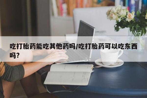 网上米非司酮打胎药官网吃打胎药能吃其他药吗/吃打胎药可以吃东西吗?