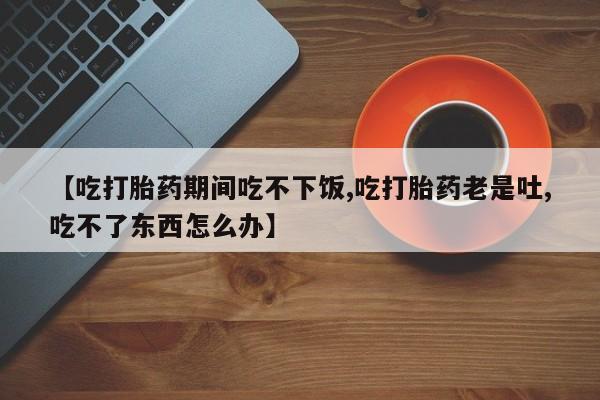 网上米非司酮打胎药官网【吃打胎药期间吃不下饭,吃打胎药老是吐,吃不了东西怎么办】