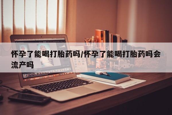 网上米非司酮打胎药官网怀孕了能喝打胎药吗/怀孕了能喝打胎药吗会流产吗