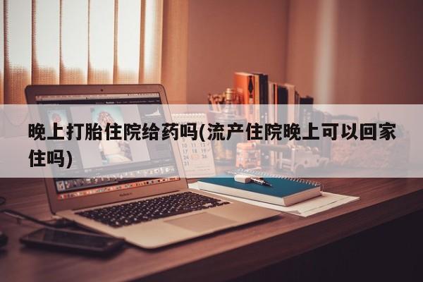 网上米非司酮打胎药官网晚上打胎住院给药吗(流产住院晚上可以回家住吗)