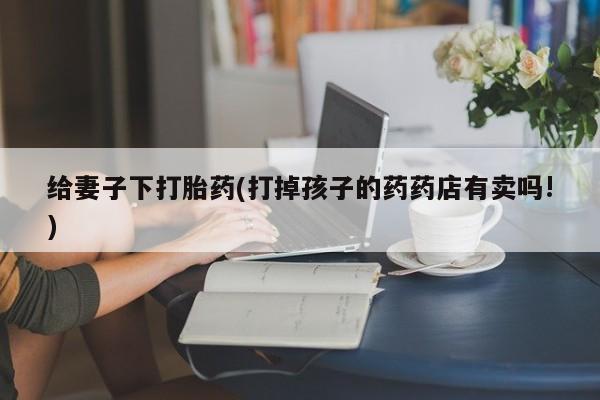 网上米非司酮打胎药官网给妻子下打胎药(打掉孩子的药药店有卖吗!)