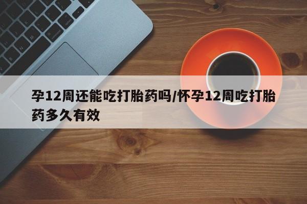 网上米非司酮打胎药官网孕12周还能吃打胎药吗/怀孕12周吃打胎药多久有效