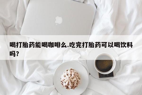 网上米非司酮打胎药官网喝打胎药能喝咖啡么.吃完打胎药可以喝饮料吗？