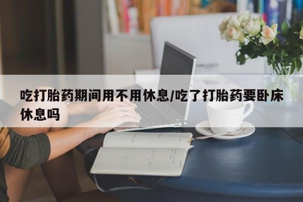 网上米非司酮打胎药官网吃打胎药期间用不用休息/吃了打胎药要卧床休息吗