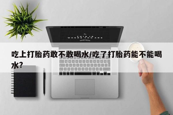 网上米非司酮打胎药官网吃上打胎药敢不敢喝水/吃了打胎药能不能喝水?