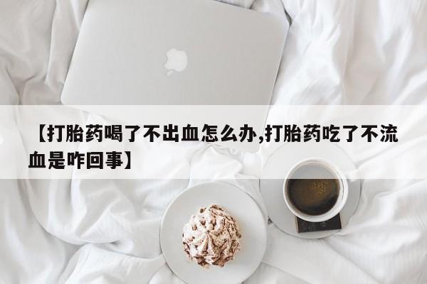 网上米非司酮打胎药官网【打胎药喝了不出血怎么办,打胎药吃了不流血是咋回事】